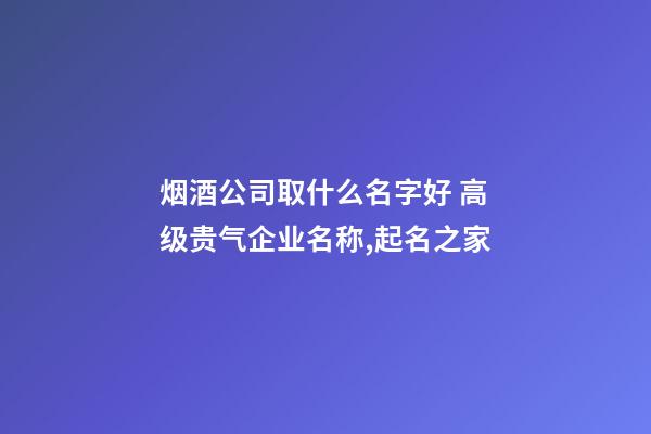 烟酒公司取什么名字好 高级贵气企业名称,起名之家-第1张-公司起名-玄机派